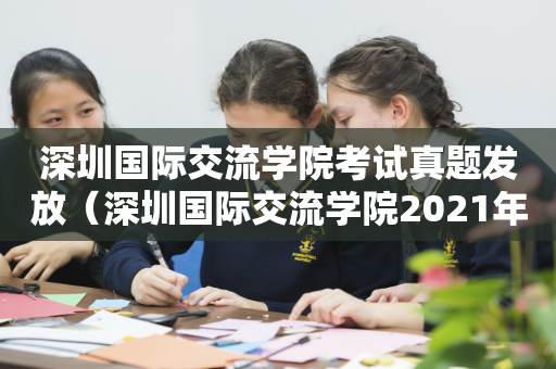 深圳国际交流学院考试真题发放（深圳国际交流学院2021年招生）