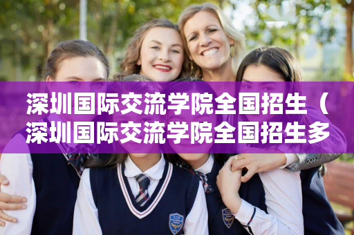 深圳国际交流学院全国招生（深圳国际交流学院全国招生多少人）