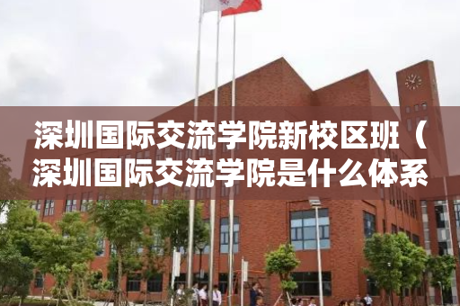 深圳国际交流学院新校区班（深圳国际交流学院是什么体系）