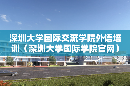 深圳大学国际交流学院外语培训（深圳大学国际学院官网）