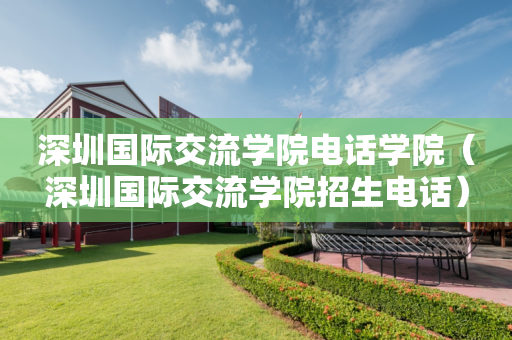 深圳国际交流学院电话学院（深圳国际交流学院招生电话）