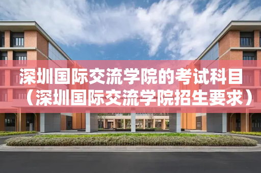 深圳国际交流学院的考试科目（深圳国际交流学院招生要求）