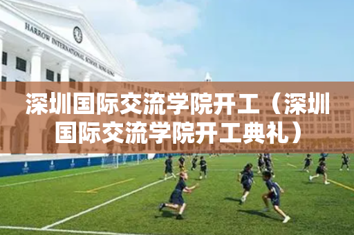 深圳国际交流学院开工（深圳国际交流学院开工典礼）