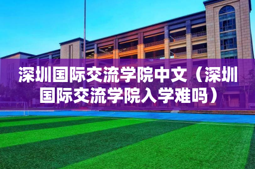 深圳国际交流学院中文（深圳国际交流学院入学难吗）