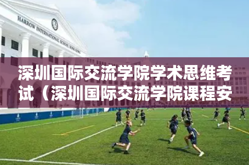 深圳国际交流学院学术思维考试（深圳国际交流学院课程安排）