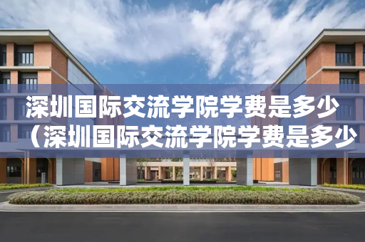 深圳国际交流学院学费是多少（深圳国际交流学院学费是多少钱）