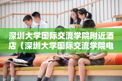 深圳大学国际交流学院附近酒店（深圳大学国际交流学院电话）