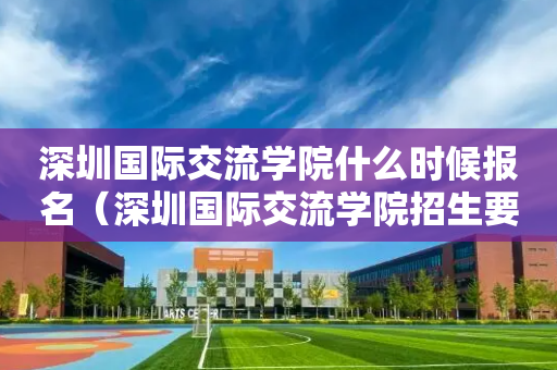 深圳国际交流学院什么时候报名（深圳国际交流学院招生要求）