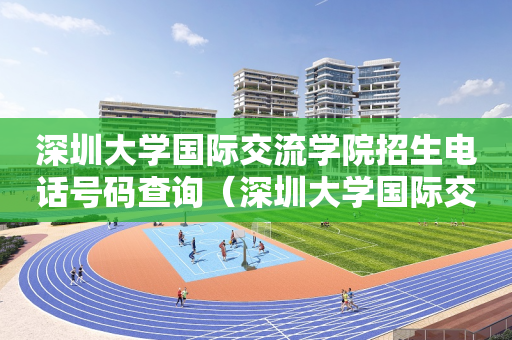 深圳大学国际交流学院招生电话号码查询（深圳大学国际交流处）