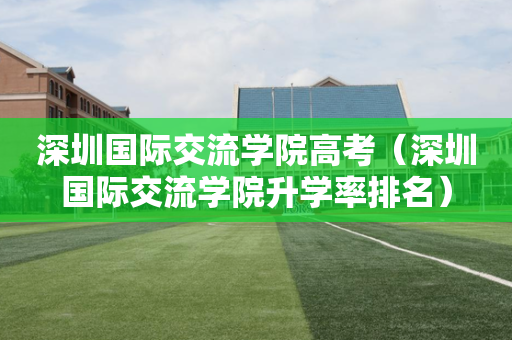 深圳国际交流学院高考（深圳国际交流学院升学率排名）