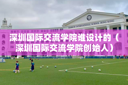 深圳国际交流学院谁设计的（深圳国际交流学院创始人）