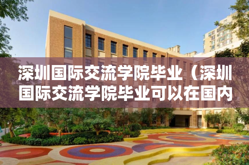 深圳国际交流学院毕业（深圳国际交流学院毕业可以在国内读大学吗）