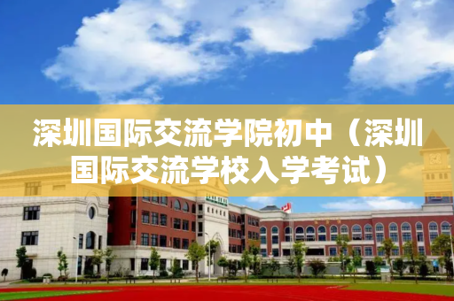 深圳国际交流学院初中（深圳国际交流学校入学考试）