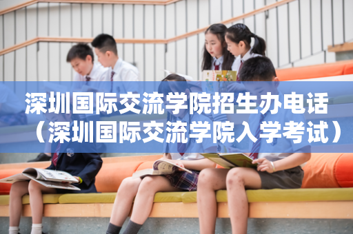 深圳国际交流学院招生办电话（深圳国际交流学院入学考试）