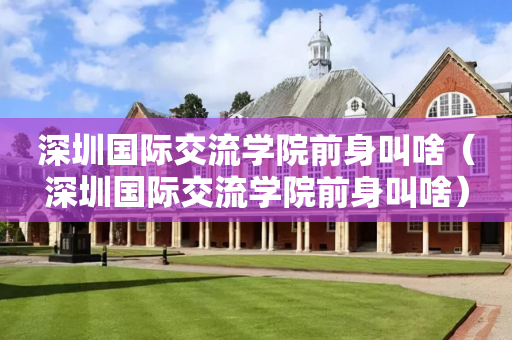 深圳国际交流学院前身叫啥（深圳国际交流学院前身叫啥）