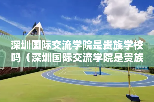 深圳国际交流学院是贵族学校吗（深圳国际交流学院是贵族学校吗）