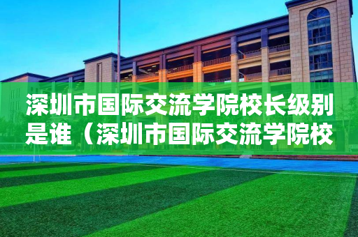 深圳市国际交流学院校长级别是谁（深圳市国际交流学院校长级别是谁啊）