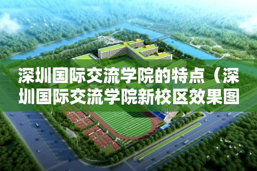 深圳国际交流学院的特点（深圳国际交流学院新校区效果图）