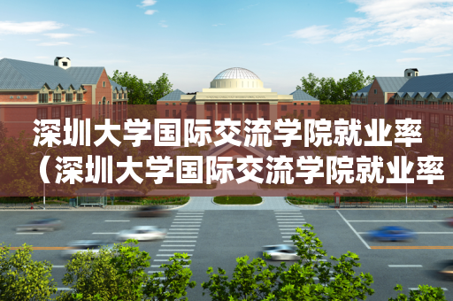 深圳大学国际交流学院就业率（深圳大学国际交流学院就业率如何）