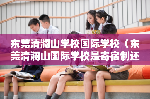 东莞清澜山学校国际学校（东莞清澜山国际学校是寄宿制还是走读也可以）
