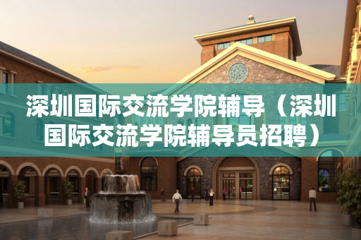 深圳国际交流学院辅导（深圳国际交流学院辅导员招聘）