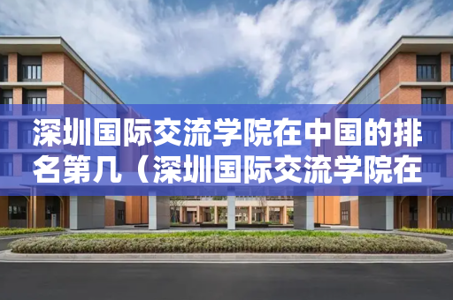 深圳国际交流学院在中国的排名第几（深圳国际交流学院在中国的排名第几）