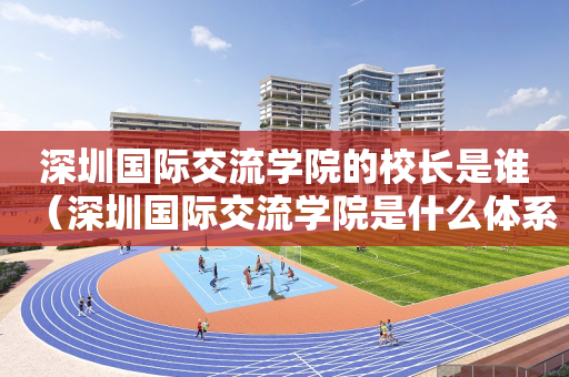 深圳国际交流学院的校长是谁（深圳国际交流学院是什么体系）