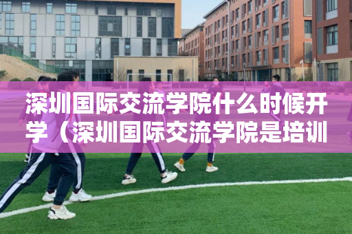深圳国际交流学院什么时候开学（深圳国际交流学院是培训机构吗）
