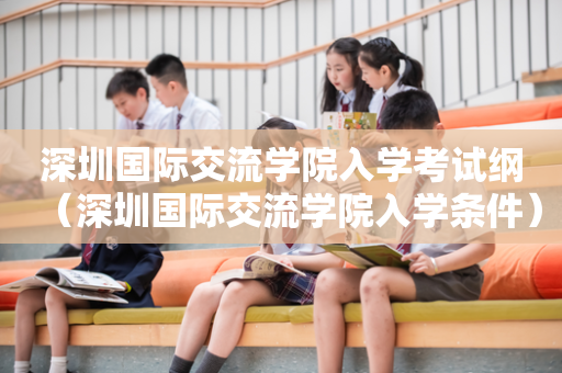 深圳国际交流学院入学考试纲（深圳国际交流学院入学条件）