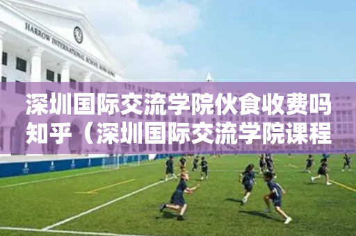 深圳国际交流学院伙食收费吗知乎（深圳国际交流学院课程安排）