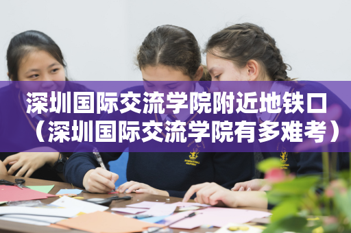 深圳国际交流学院附近地铁口（深圳国际交流学院有多难考）