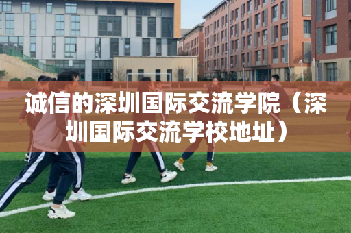 诚信的深圳国际交流学院（深圳国际交流学校地址）