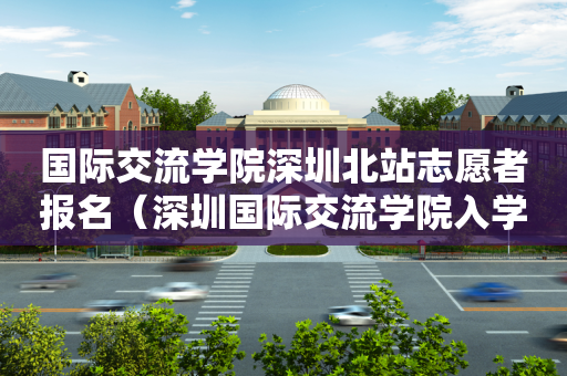 国际交流学院深圳北站志愿者报名（深圳国际交流学院入学考试条件）
