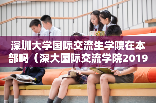 深圳大学国际交流生学院在本部吗（深大国际交流学院2019招生简章）