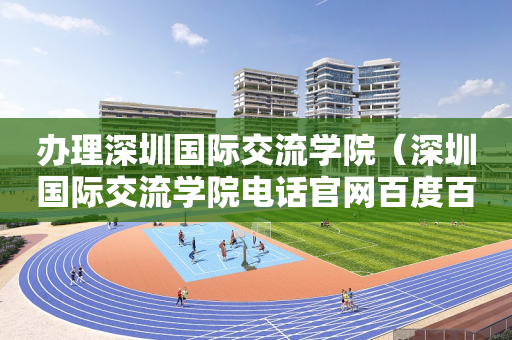 办理深圳国际交流学院（深圳国际交流学院电话官网百度百科）
