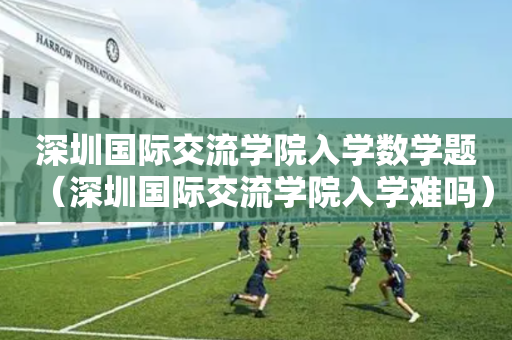 深圳国际交流学院入学数学题（深圳国际交流学院入学难吗）