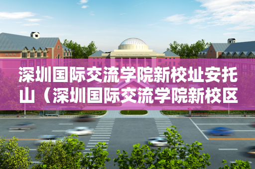 深圳国际交流学院新校址安托山（深圳国际交流学院新校区效果图）