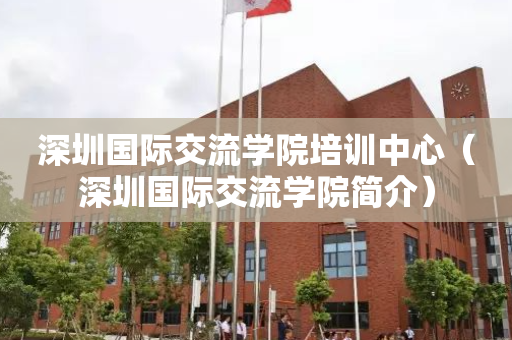 深圳国际交流学院培训中心（深圳国际交流学院简介）