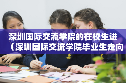 深圳国际交流学院的在校生进（深圳国际交流学院毕业生走向）