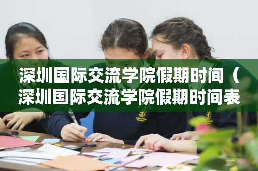 深圳国际交流学院假期时间（深圳国际交流学院假期时间表）