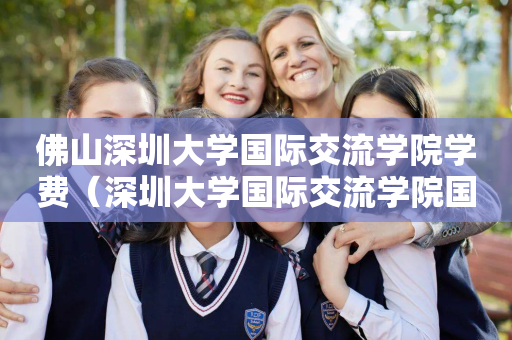 佛山深圳大学国际交流学院学费（深圳大学国际交流学院国际学分课程）