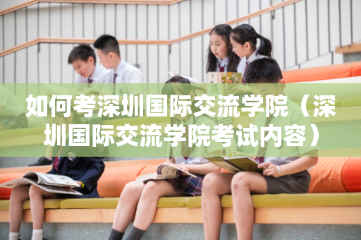 如何考深圳国际交流学院（深圳国际交流学院考试内容）