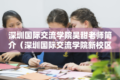 深圳国际交流学院吴甜老师简介（深圳国际交流学院新校区项目总承包）