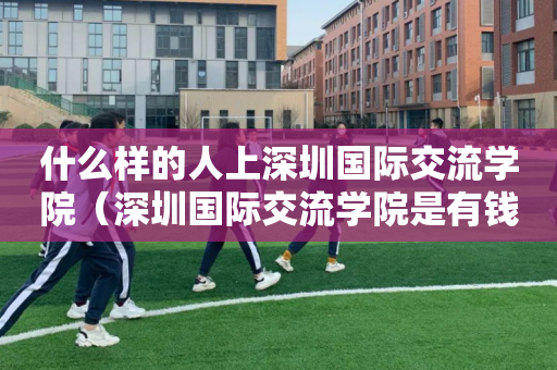 什么样的人上深圳国际交流学院（深圳国际交流学院是有钱人读的吗）