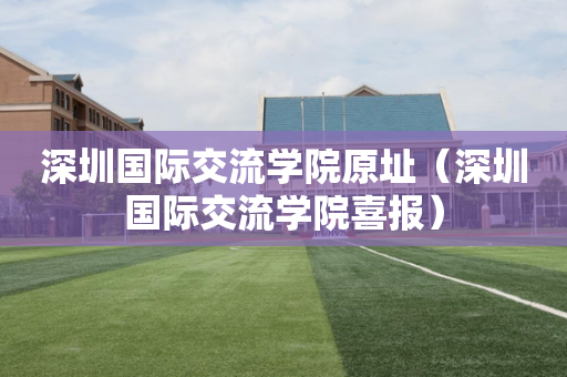 深圳国际交流学院原址（深圳国际交流学院喜报）