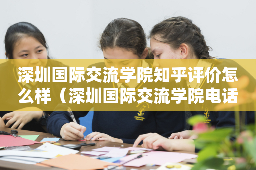 深圳国际交流学院知乎评价怎么样（深圳国际交流学院电话官网百度百科）