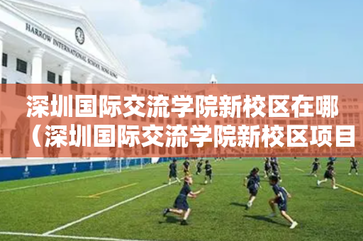 深圳国际交流学院新校区在哪（深圳国际交流学院新校区项目总承包）