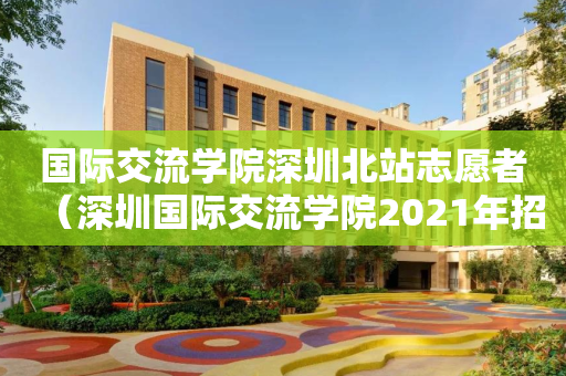 国际交流学院深圳北站志愿者（深圳国际交流学院2021年招生）