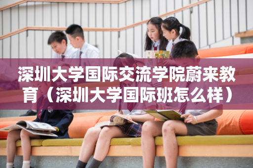 深圳大学国际交流学院蔚来教育（深圳大学国际班怎么样）