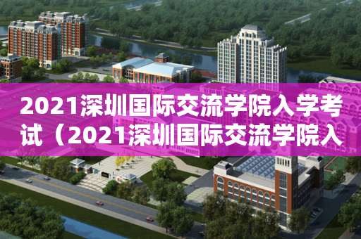 2021深圳国际交流学院入学考试（2021深圳国际交流学院入学考试题）